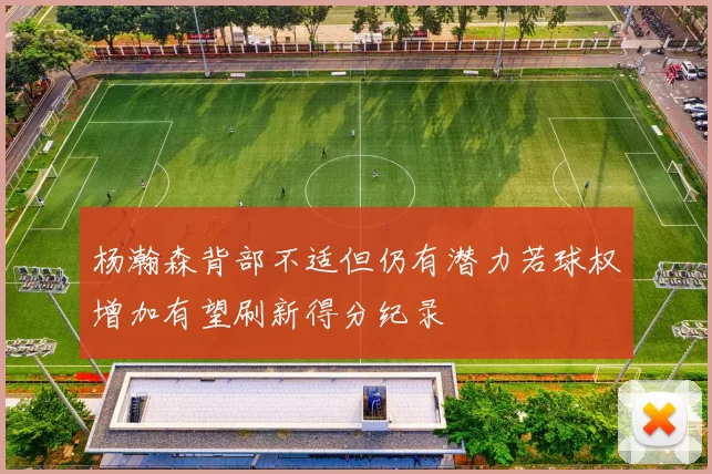 杨瀚森背部不适但仍有潜力若球权增加有望刷新得分纪录