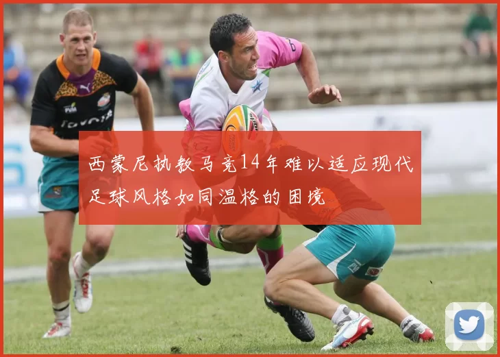 西蒙尼执教马竞14年难以适应现代足球风格如同温格的困境