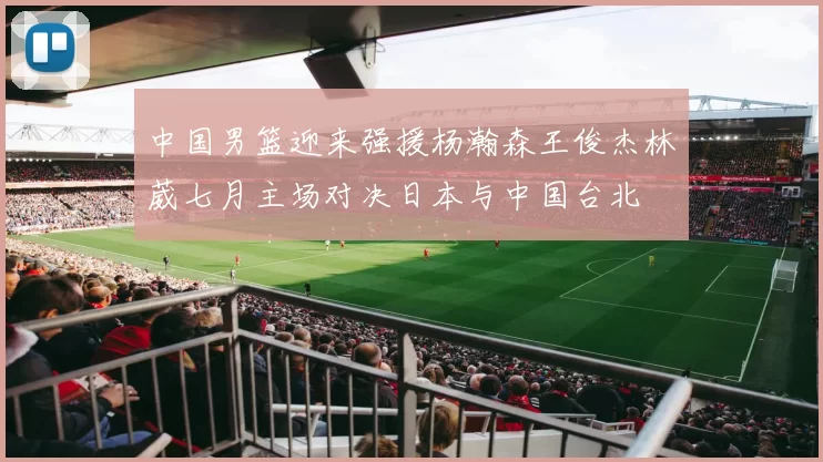 中国男篮迎来强援杨瀚森王俊杰林葳七月主场对决日本与中国台北