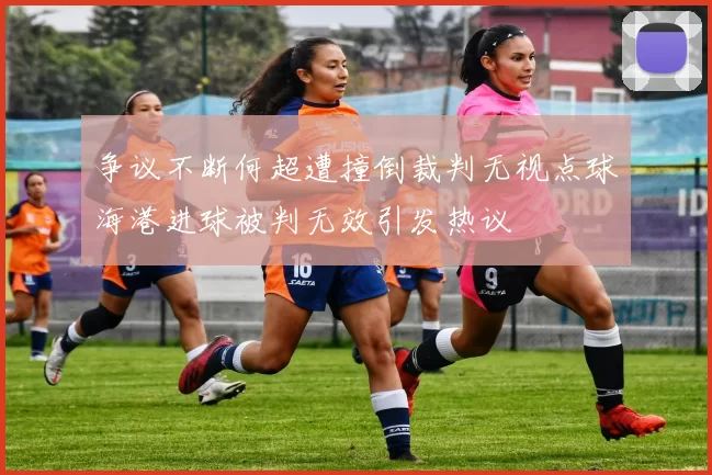 争议不断何超遭撞倒裁判无视点球海港进球被判无效引发热议
