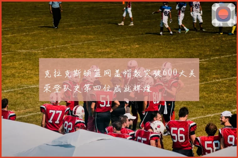 克拉克斯顿篮网盖帽数突破600大关荣登队史第四位成就辉煌