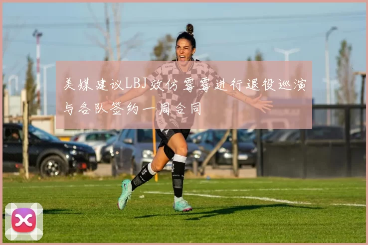 美媒建议LBJ效仿霉霉进行退役巡演与各队签约一周合同