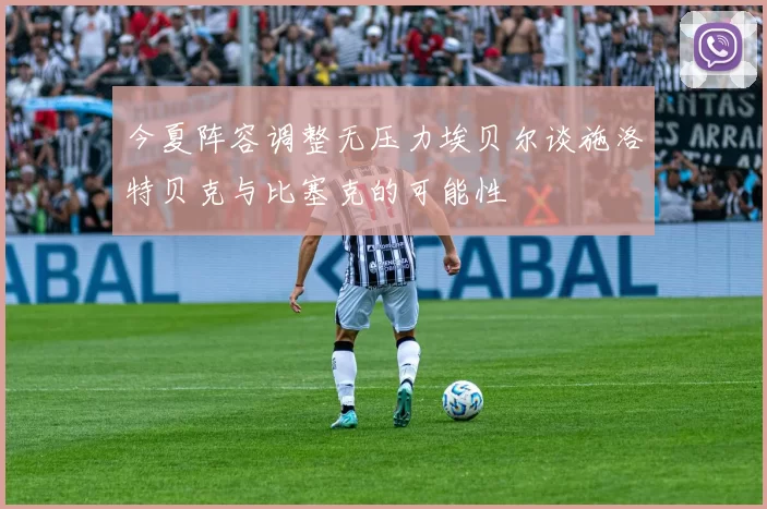 今夏阵容调整无压力埃贝尔谈施洛特贝克与比塞克的可能性