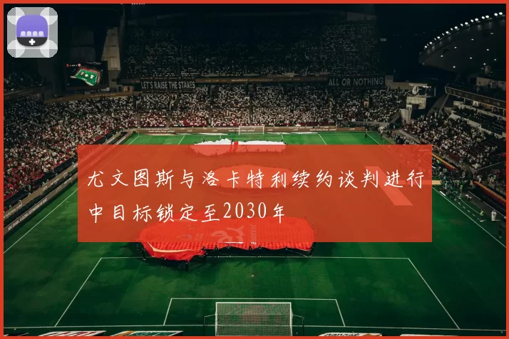 尤文图斯与洛卡特利续约谈判进行中目标锁定至2030年