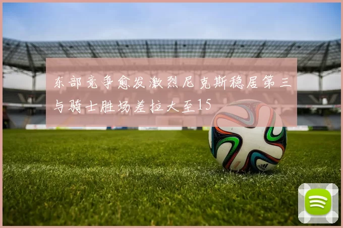 东部竞争愈发激烈尼克斯稳居第三与骑士胜场差拉大至15