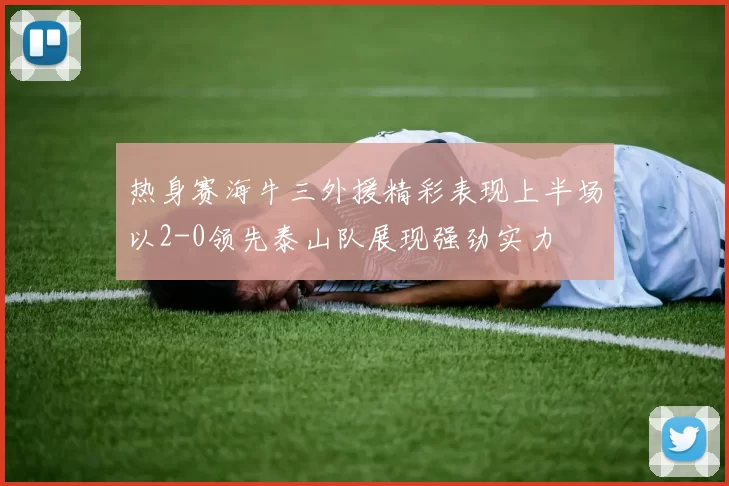 热身赛海牛三外援精彩表现上半场以2-0领先泰山队展现强劲实力
