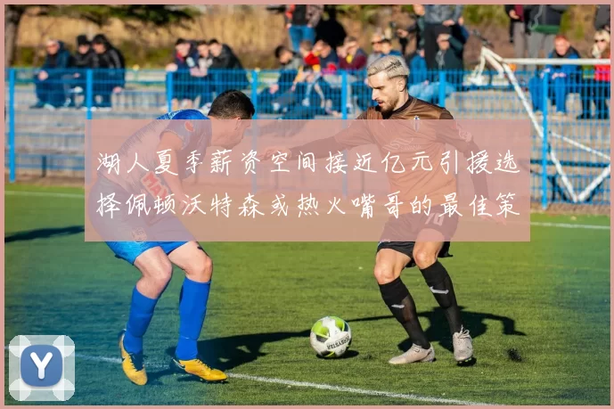湖人夏季薪资空间接近亿元引援选择佩顿沃特森或热火嘴哥的最佳策略