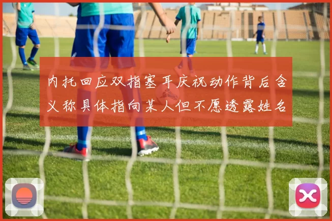 内托回应双指塞耳庆祝动作背后含义称具体指向某人但不愿透露姓名