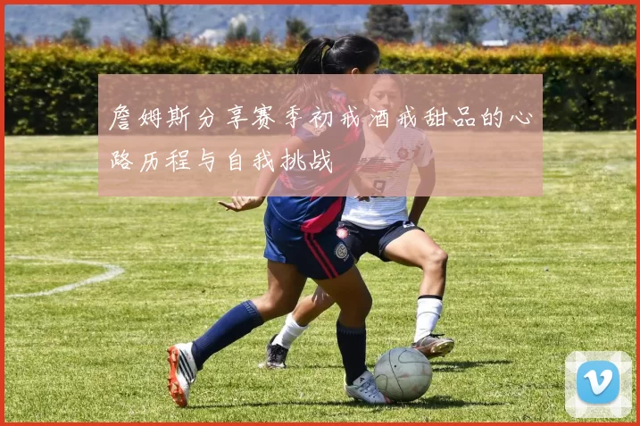 詹姆斯分享赛季初戒酒戒甜品的心路历程与自我挑战