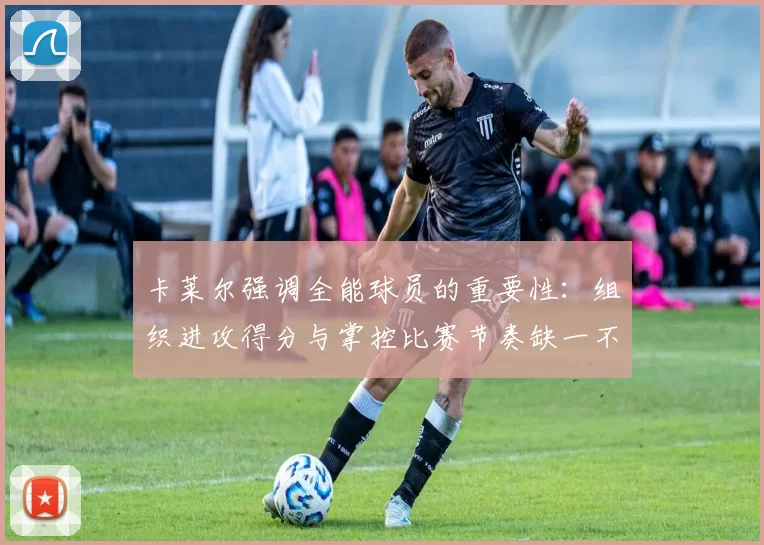 卡莱尔强调全能球员的重要性：组织进攻得分与掌控比赛节奏缺一不可