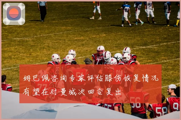 姆巴佩咨询专家评估膝伤恢复情况有望在对曼城次回合复出