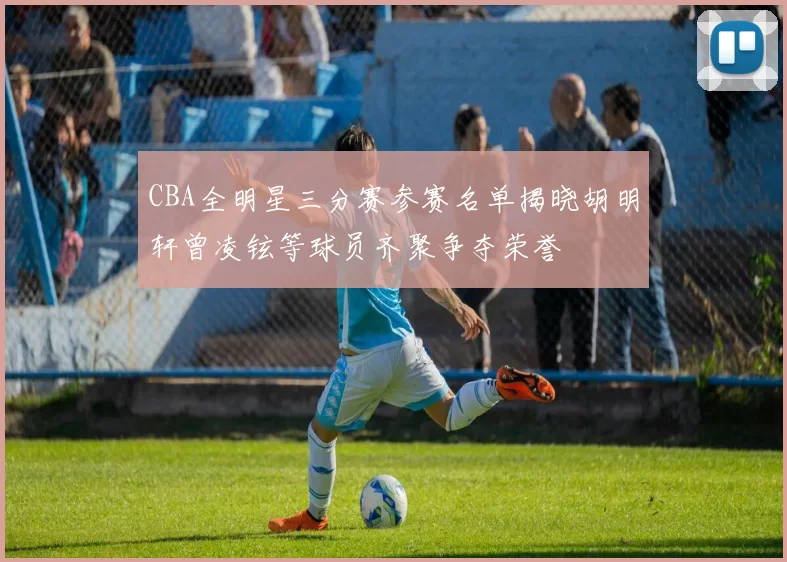 CBA全明星三分赛参赛名单揭晓胡明轩曾凌铉等球员齐聚争夺荣誉