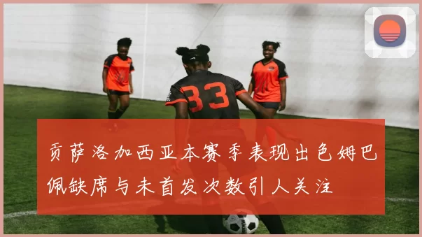 贡萨洛加西亚本赛季表现出色姆巴佩缺席与未首发次数引人关注
