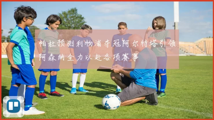 帕杜预测利物浦夺冠阿尔特塔引领阿森纳全力以赴各项赛事