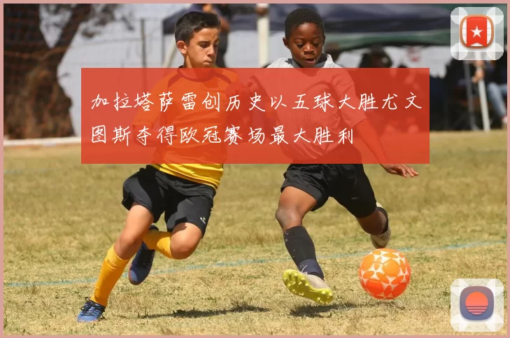 加拉塔萨雷创历史以五球大胜尤文图斯夺得欧冠赛场最大胜利