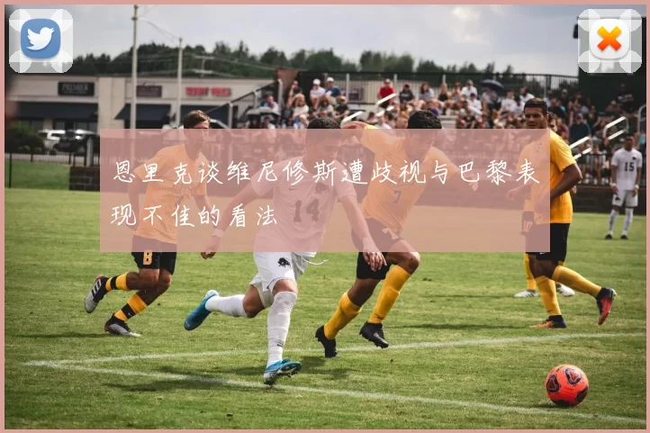 恩里克谈维尼修斯遭歧视与巴黎表现不佳的看法