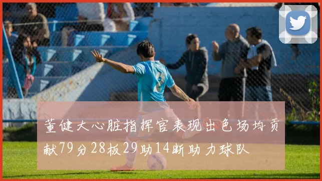 董健大心脏指挥官表现出色场均贡献79分28板29助14断助力球队
