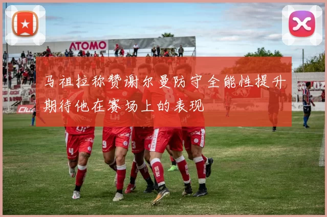 马祖拉称赞谢尔曼防守全能性提升期待他在赛场上的表现